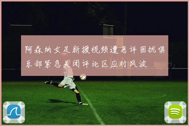 阿森纳女足新援视频遭恶评困扰俱乐部紧急关闭评论区应对风波