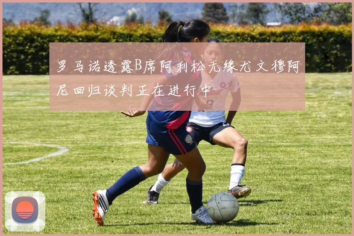 罗马诺透露B席阿利松无缘尤文穆阿尼回归谈判正在进行中