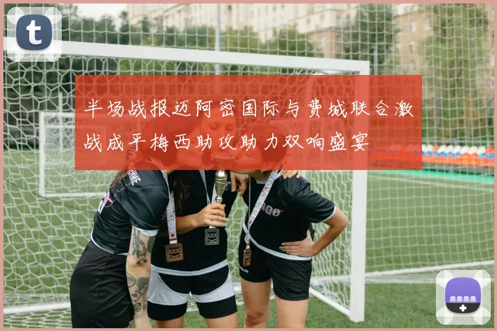半场战报迈阿密国际与费城联合激战成平梅西助攻助力双响盛宴