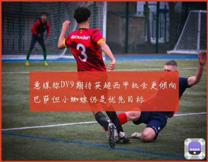 意媒称DV9期待英超西甲机会更倾向巴萨但小蜘蛛仍是优先目标