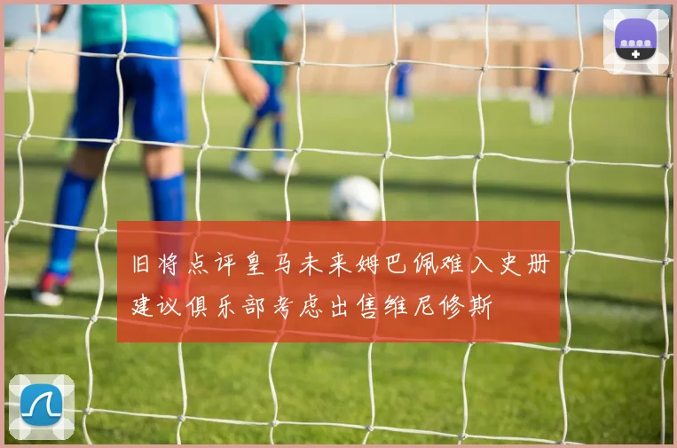 旧将点评皇马未来姆巴佩难入史册建议俱乐部考虑出售维尼修斯