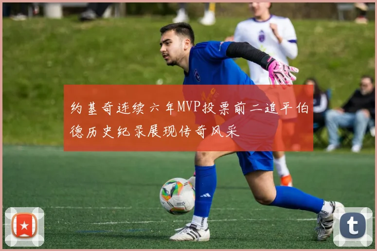 约基奇连续六年MVP投票前二追平伯德历史纪录展现传奇风采