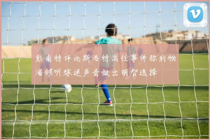 彭南特评论斯洛特离任事件称利物浦倾听球迷声音做出明智选择