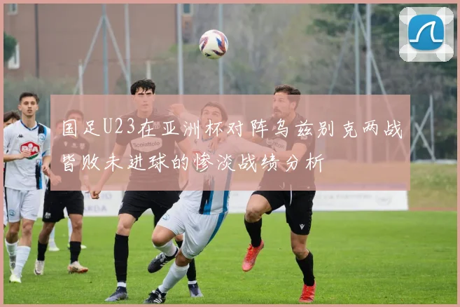 国足U23在亚洲杯对阵乌兹别克两战皆败未进球的惨淡战绩分析
