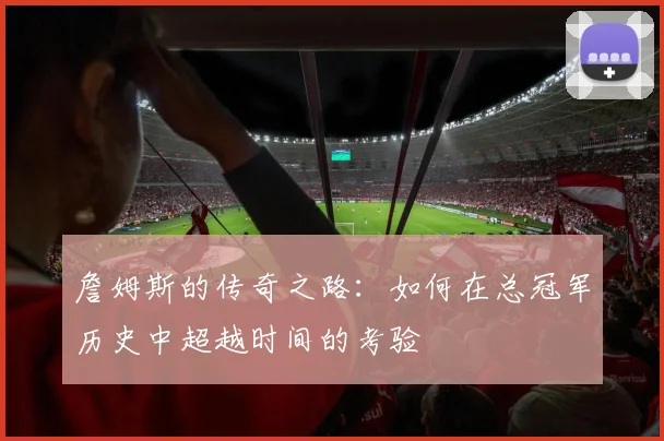 詹姆斯的传奇之路：如何在总冠军历史中超越时间的考验
