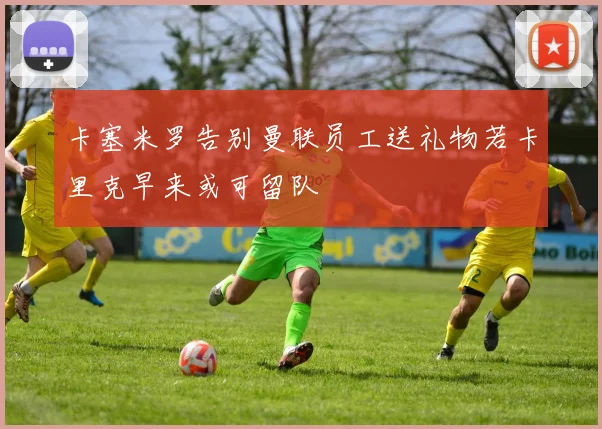 卡塞米罗告别曼联员工送礼物若卡里克早来或可留队