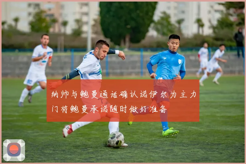 纳帅与鲍曼通话确认诺伊尔为主力门将鲍曼承诺随时做好准备