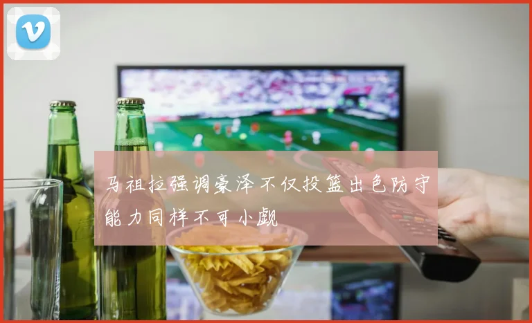 马祖拉强调豪泽不仅投篮出色防守能力同样不可小觑